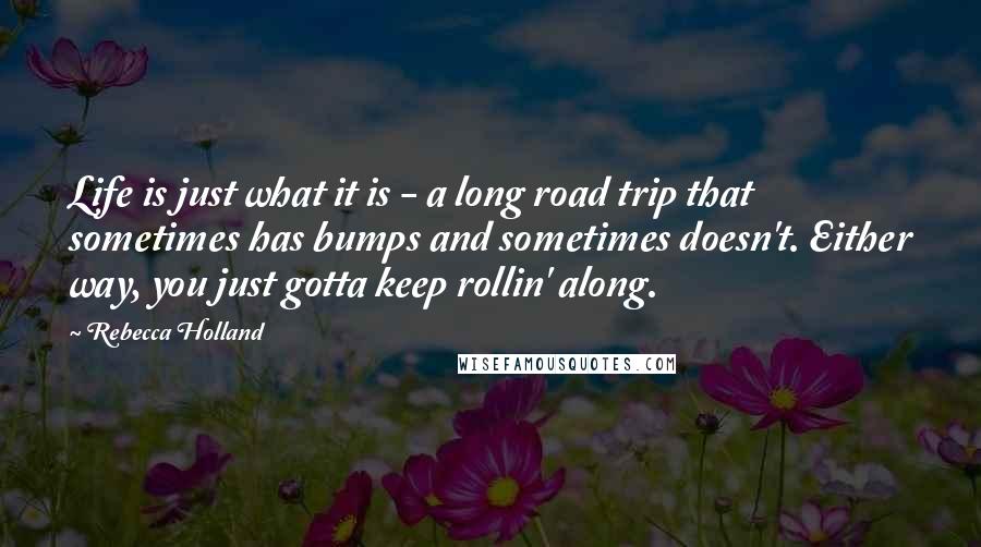 Rebecca Holland Quotes: Life is just what it is - a long road trip that sometimes has bumps and sometimes doesn't. Either way, you just gotta keep rollin' along.