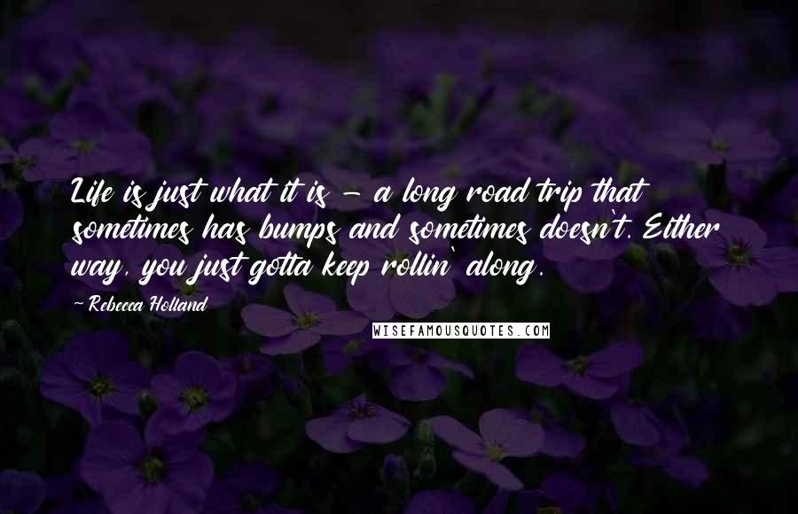 Rebecca Holland Quotes: Life is just what it is - a long road trip that sometimes has bumps and sometimes doesn't. Either way, you just gotta keep rollin' along.