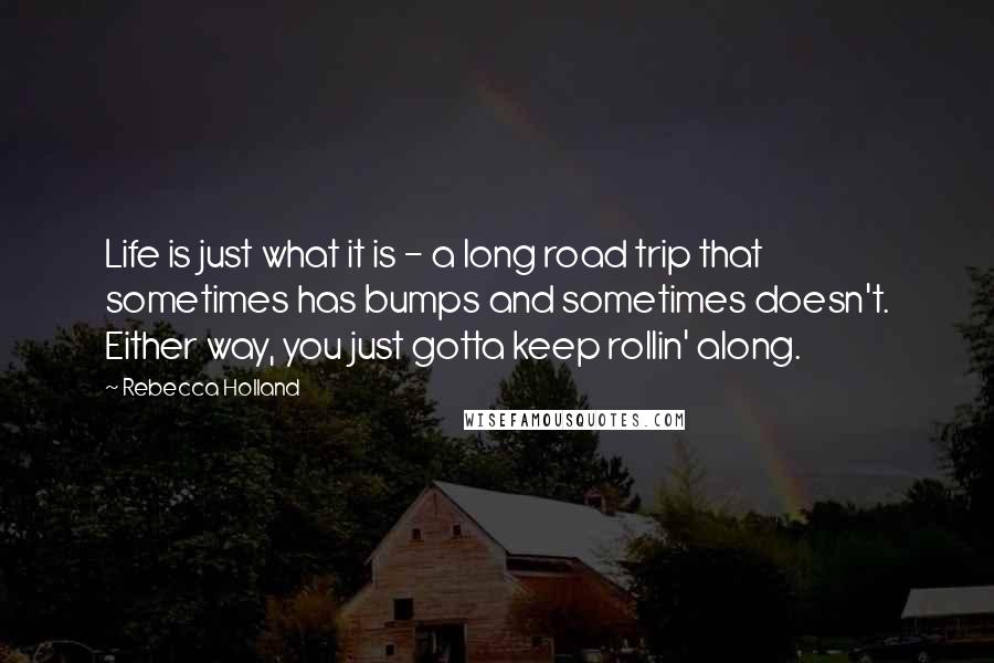 Rebecca Holland Quotes: Life is just what it is - a long road trip that sometimes has bumps and sometimes doesn't. Either way, you just gotta keep rollin' along.