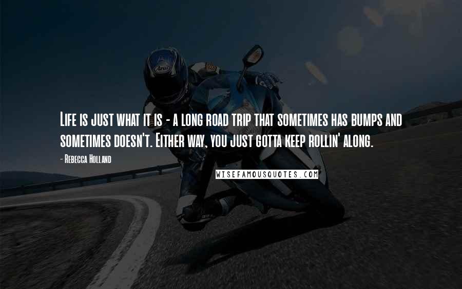 Rebecca Holland Quotes: Life is just what it is - a long road trip that sometimes has bumps and sometimes doesn't. Either way, you just gotta keep rollin' along.