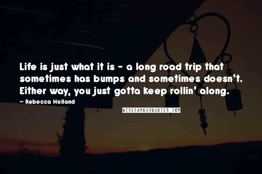 Rebecca Holland Quotes: Life is just what it is - a long road trip that sometimes has bumps and sometimes doesn't. Either way, you just gotta keep rollin' along.