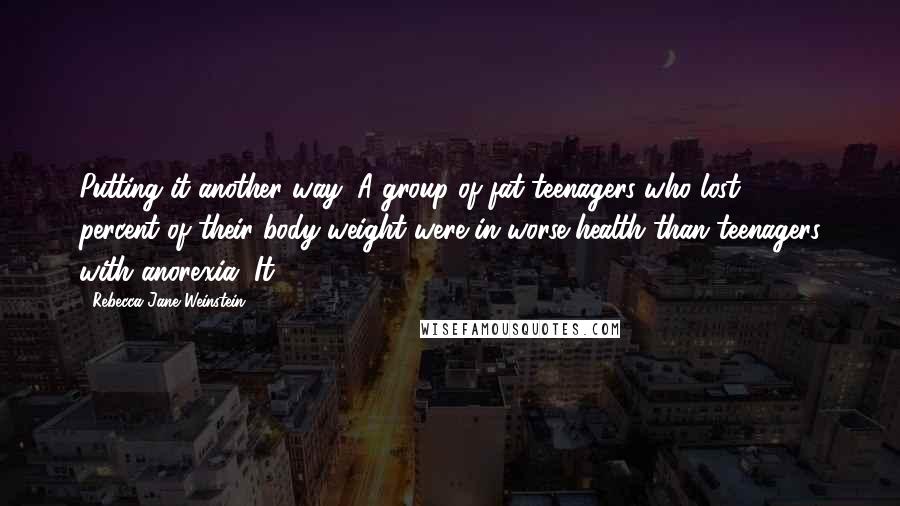 Rebecca Jane Weinstein Quotes: Putting it another way: A group of fat teenagers who lost 25 percent of their body weight were in worse health than teenagers with anorexia. It