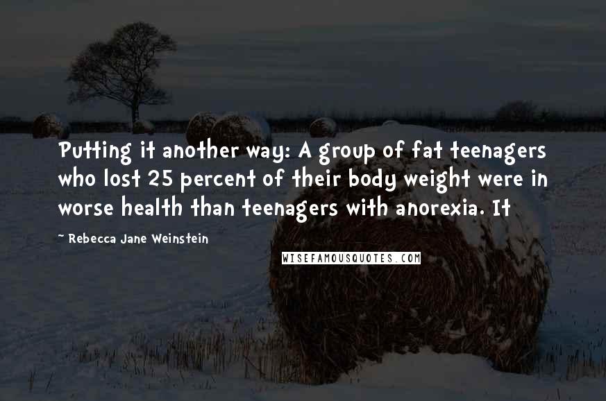 Rebecca Jane Weinstein Quotes: Putting it another way: A group of fat teenagers who lost 25 percent of their body weight were in worse health than teenagers with anorexia. It