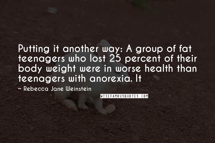 Rebecca Jane Weinstein Quotes: Putting it another way: A group of fat teenagers who lost 25 percent of their body weight were in worse health than teenagers with anorexia. It