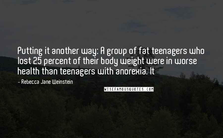 Rebecca Jane Weinstein Quotes: Putting it another way: A group of fat teenagers who lost 25 percent of their body weight were in worse health than teenagers with anorexia. It