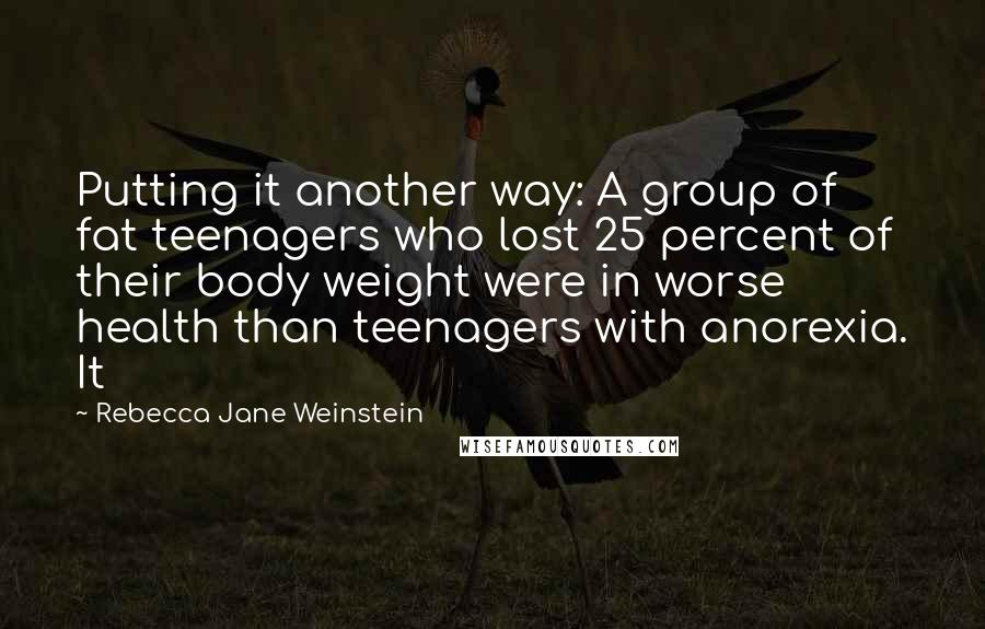 Rebecca Jane Weinstein Quotes: Putting it another way: A group of fat teenagers who lost 25 percent of their body weight were in worse health than teenagers with anorexia. It