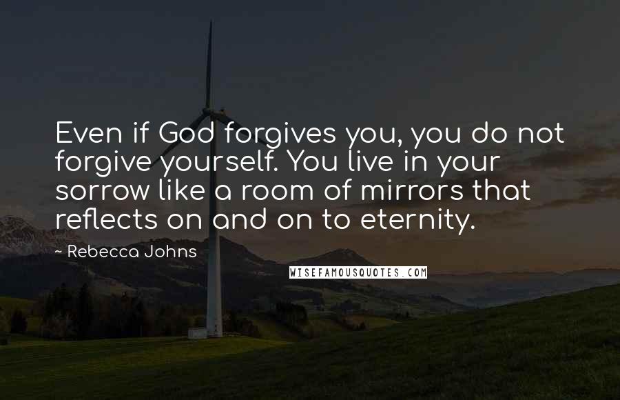 Rebecca Johns Quotes: Even if God forgives you, you do not forgive yourself. You live in your sorrow like a room of mirrors that reflects on and on to eternity.