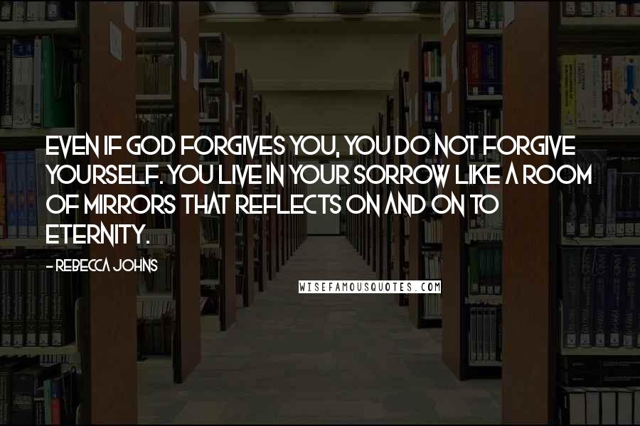 Rebecca Johns Quotes: Even if God forgives you, you do not forgive yourself. You live in your sorrow like a room of mirrors that reflects on and on to eternity.