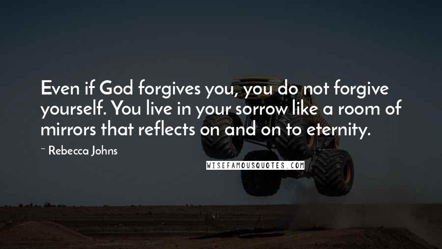 Rebecca Johns Quotes: Even if God forgives you, you do not forgive yourself. You live in your sorrow like a room of mirrors that reflects on and on to eternity.