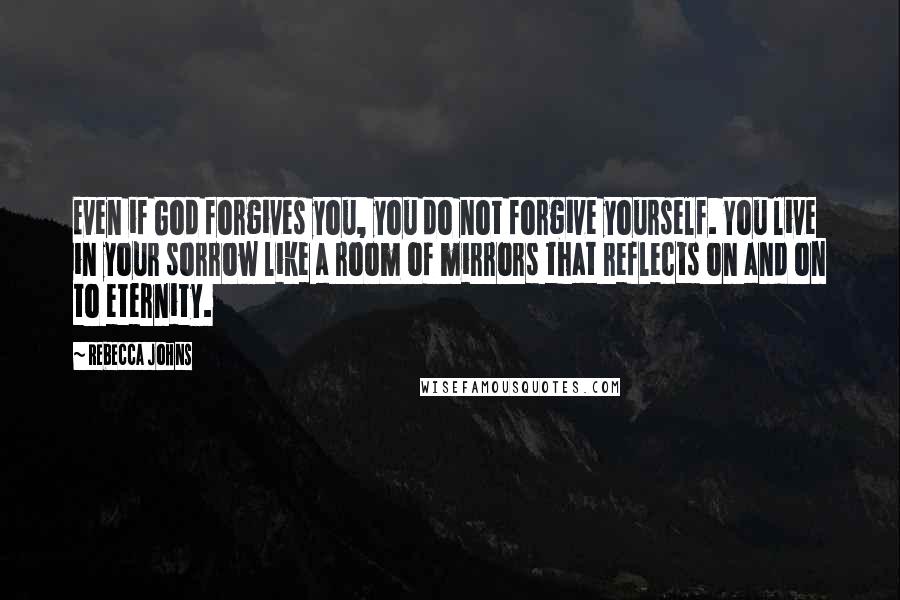 Rebecca Johns Quotes: Even if God forgives you, you do not forgive yourself. You live in your sorrow like a room of mirrors that reflects on and on to eternity.