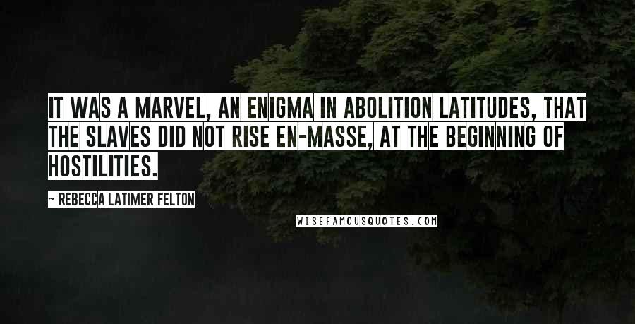 Rebecca Latimer Felton Quotes: It was a marvel, an enigma in abolition latitudes, that the slaves did not rise en-masse, at the beginning of hostilities.