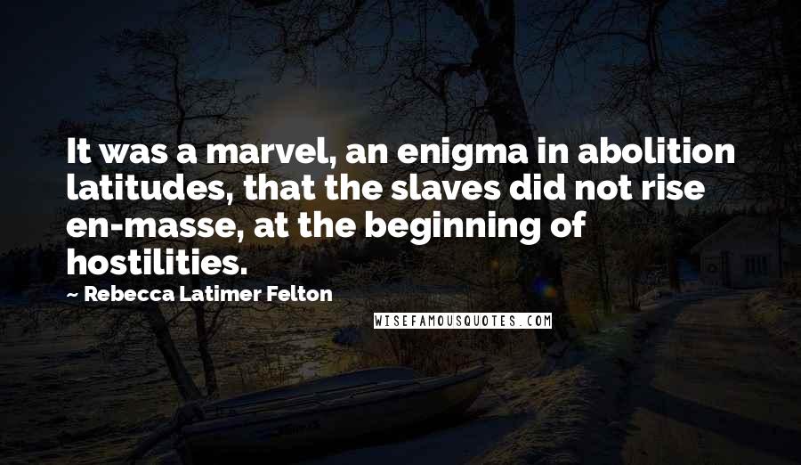 Rebecca Latimer Felton Quotes: It was a marvel, an enigma in abolition latitudes, that the slaves did not rise en-masse, at the beginning of hostilities.