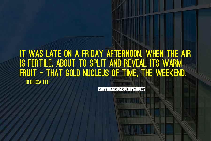 Rebecca Lee Quotes: It was late on a Friday afternoon, when the air is fertile, about to split and reveal its warm fruit - that gold nucleus of time, the weekend.