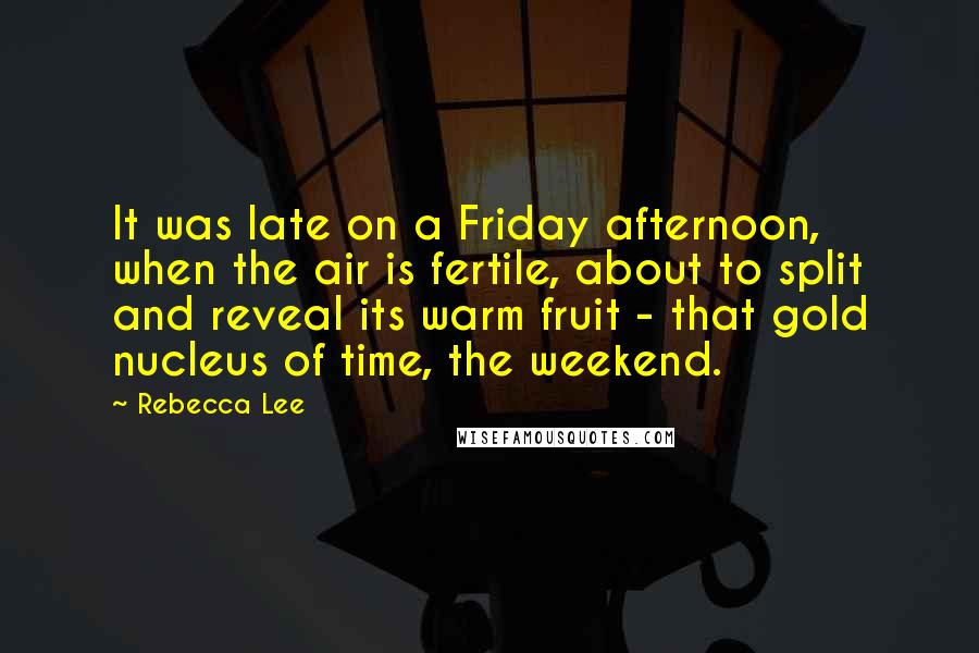 Rebecca Lee Quotes: It was late on a Friday afternoon, when the air is fertile, about to split and reveal its warm fruit - that gold nucleus of time, the weekend.