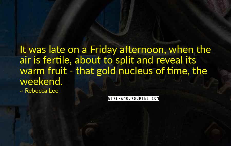 Rebecca Lee Quotes: It was late on a Friday afternoon, when the air is fertile, about to split and reveal its warm fruit - that gold nucleus of time, the weekend.