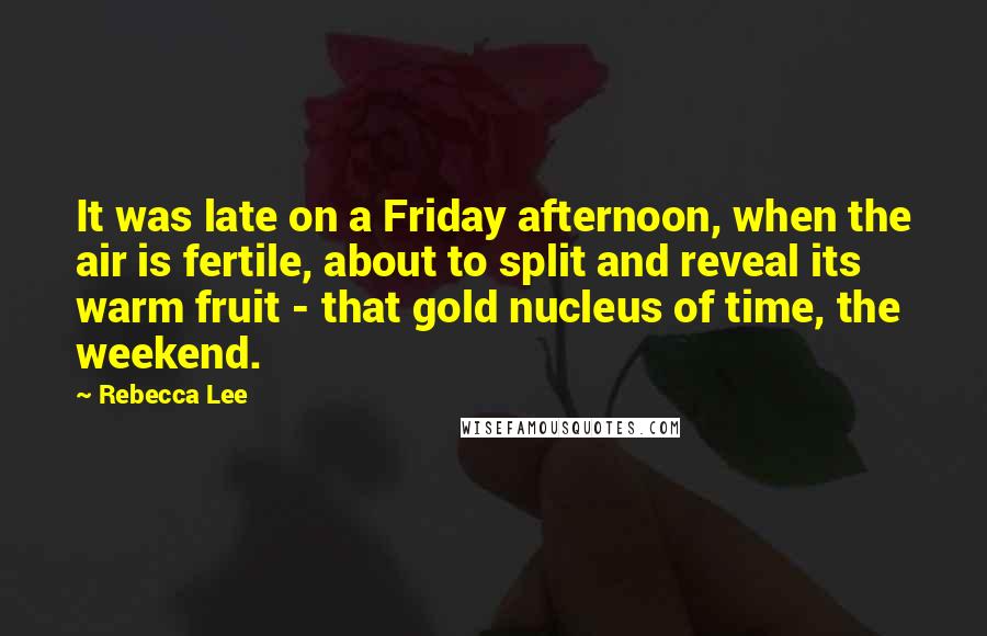 Rebecca Lee Quotes: It was late on a Friday afternoon, when the air is fertile, about to split and reveal its warm fruit - that gold nucleus of time, the weekend.