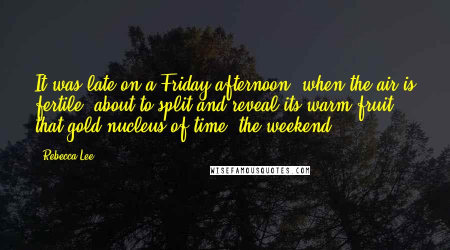 Rebecca Lee Quotes: It was late on a Friday afternoon, when the air is fertile, about to split and reveal its warm fruit - that gold nucleus of time, the weekend.