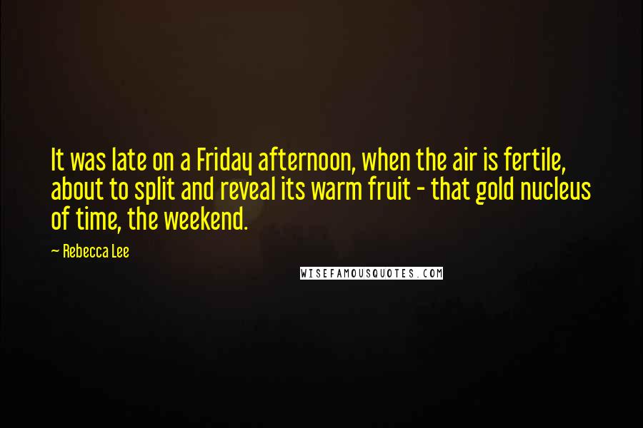 Rebecca Lee Quotes: It was late on a Friday afternoon, when the air is fertile, about to split and reveal its warm fruit - that gold nucleus of time, the weekend.