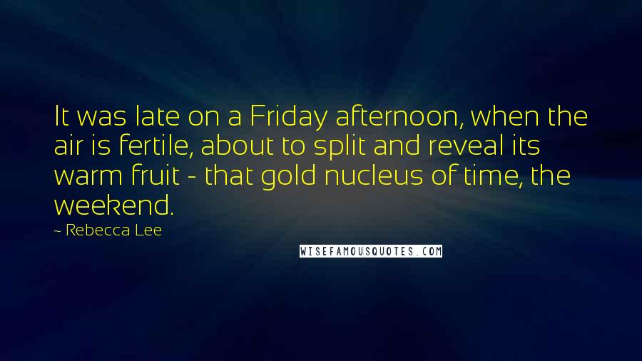 Rebecca Lee Quotes: It was late on a Friday afternoon, when the air is fertile, about to split and reveal its warm fruit - that gold nucleus of time, the weekend.