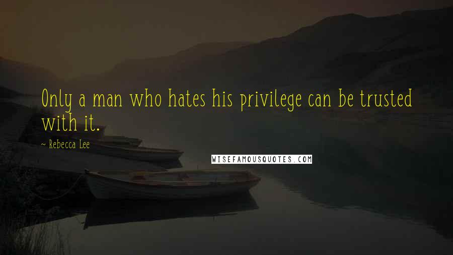 Rebecca Lee Quotes: Only a man who hates his privilege can be trusted with it.