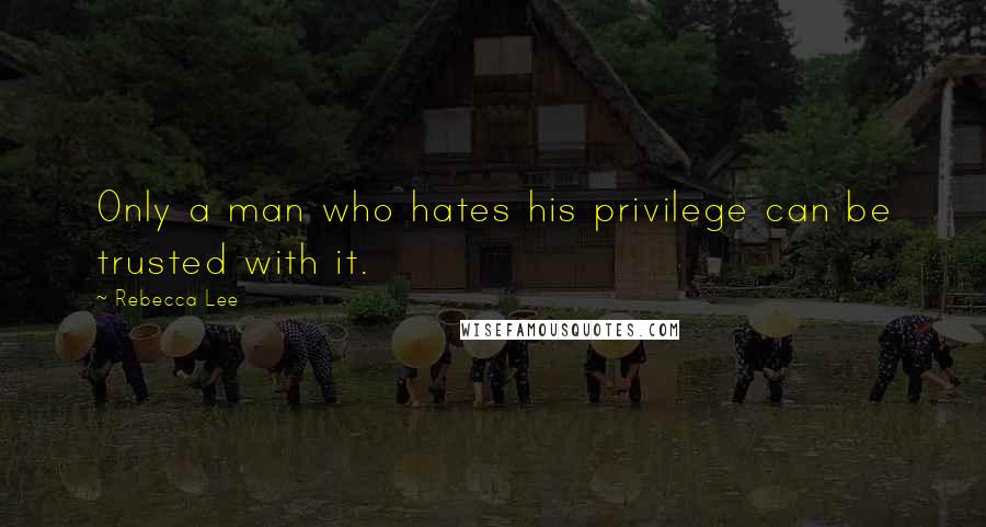 Rebecca Lee Quotes: Only a man who hates his privilege can be trusted with it.
