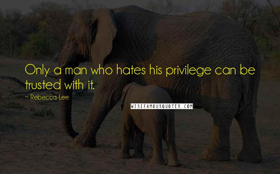 Rebecca Lee Quotes: Only a man who hates his privilege can be trusted with it.