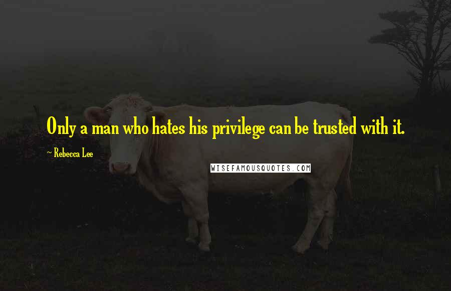 Rebecca Lee Quotes: Only a man who hates his privilege can be trusted with it.