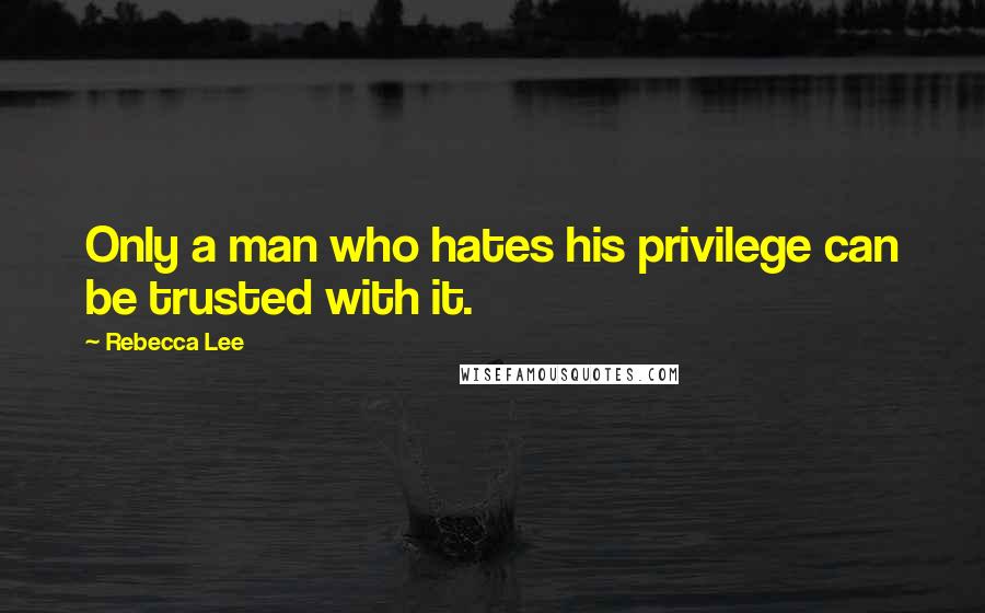 Rebecca Lee Quotes: Only a man who hates his privilege can be trusted with it.