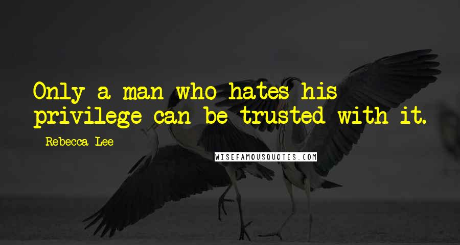 Rebecca Lee Quotes: Only a man who hates his privilege can be trusted with it.