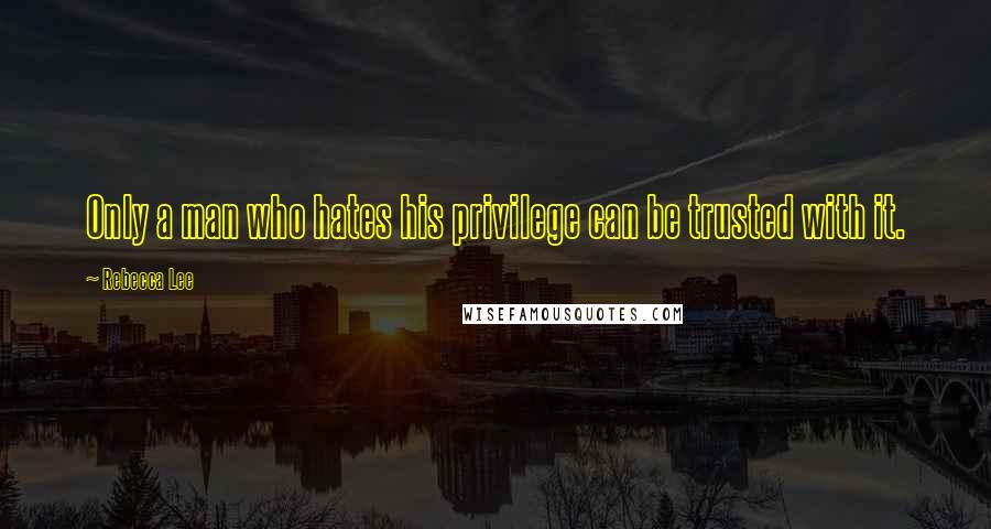 Rebecca Lee Quotes: Only a man who hates his privilege can be trusted with it.