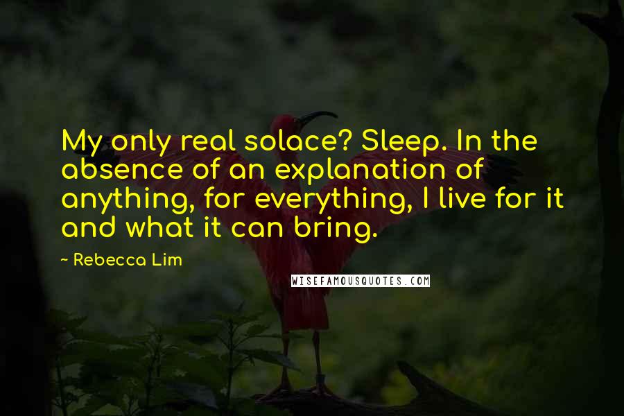 Rebecca Lim Quotes: My only real solace? Sleep. In the absence of an explanation of anything, for everything, I live for it and what it can bring.