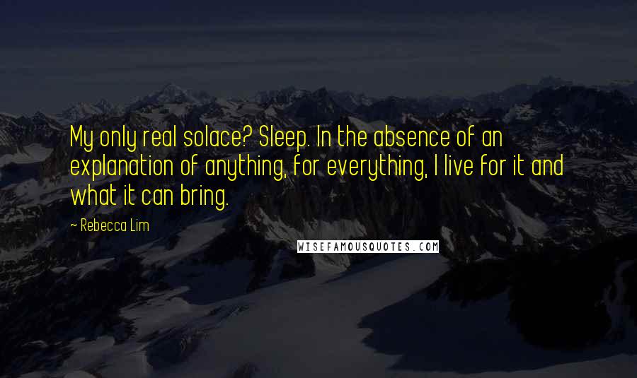 Rebecca Lim Quotes: My only real solace? Sleep. In the absence of an explanation of anything, for everything, I live for it and what it can bring.