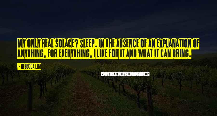 Rebecca Lim Quotes: My only real solace? Sleep. In the absence of an explanation of anything, for everything, I live for it and what it can bring.