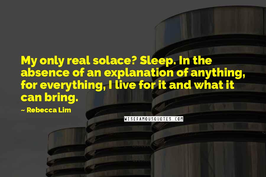 Rebecca Lim Quotes: My only real solace? Sleep. In the absence of an explanation of anything, for everything, I live for it and what it can bring.