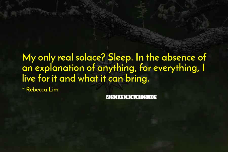 Rebecca Lim Quotes: My only real solace? Sleep. In the absence of an explanation of anything, for everything, I live for it and what it can bring.