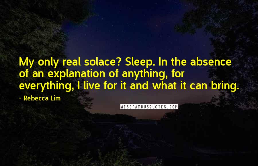 Rebecca Lim Quotes: My only real solace? Sleep. In the absence of an explanation of anything, for everything, I live for it and what it can bring.