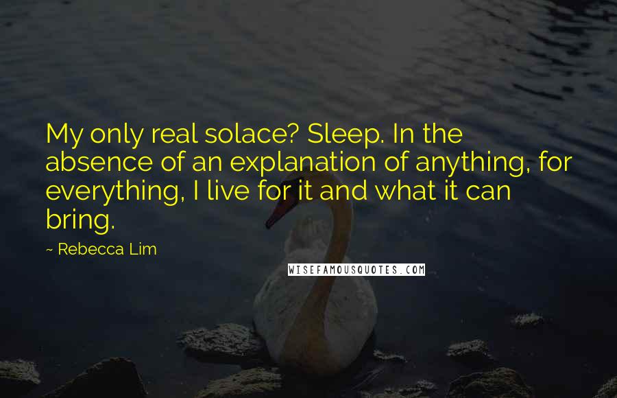 Rebecca Lim Quotes: My only real solace? Sleep. In the absence of an explanation of anything, for everything, I live for it and what it can bring.