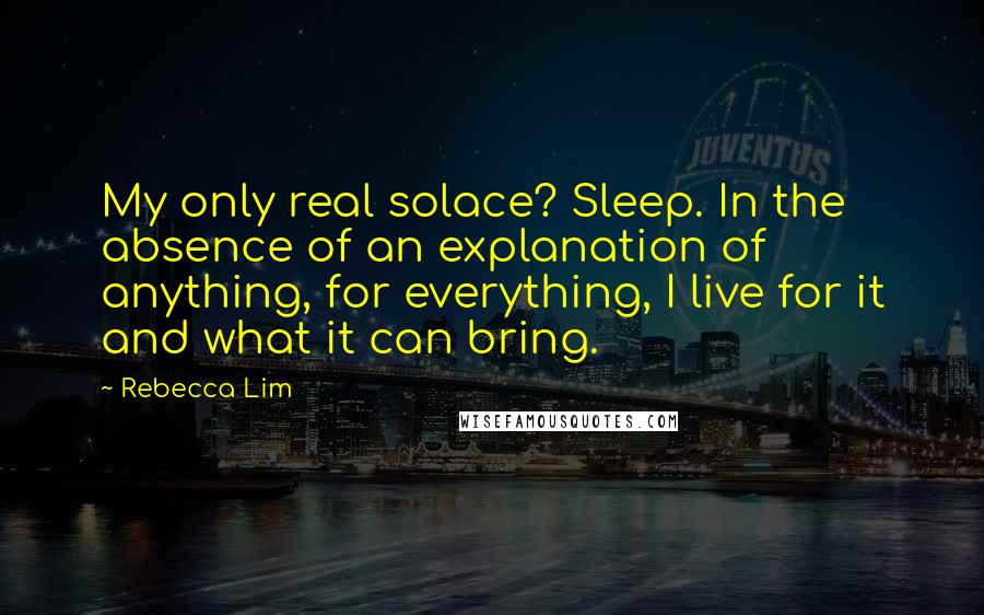 Rebecca Lim Quotes: My only real solace? Sleep. In the absence of an explanation of anything, for everything, I live for it and what it can bring.