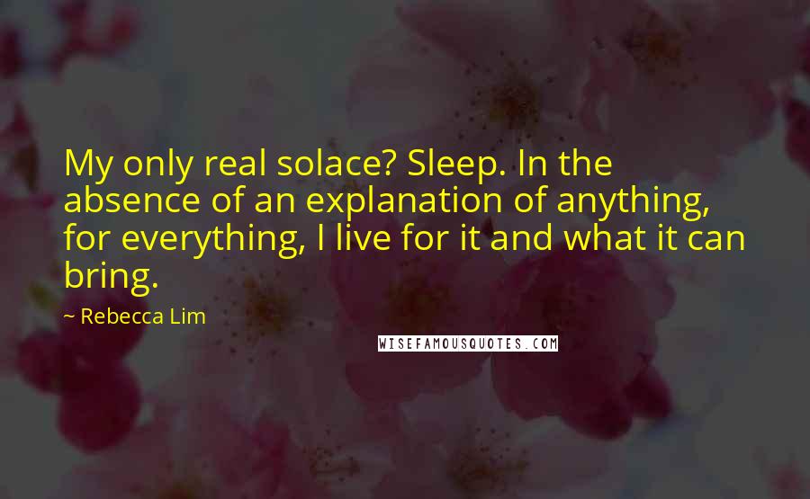 Rebecca Lim Quotes: My only real solace? Sleep. In the absence of an explanation of anything, for everything, I live for it and what it can bring.