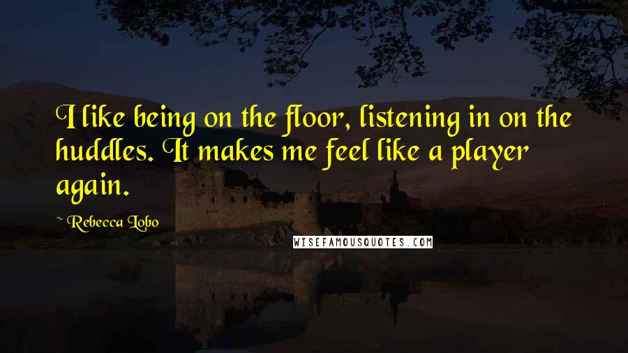 Rebecca Lobo Quotes: I like being on the floor, listening in on the huddles. It makes me feel like a player again.