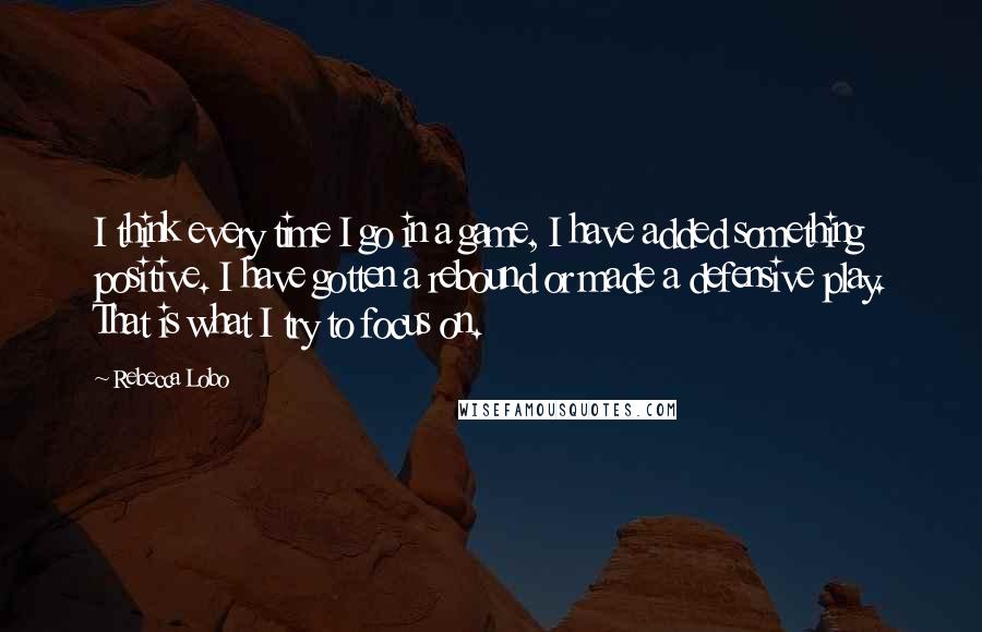 Rebecca Lobo Quotes: I think every time I go in a game, I have added something positive. I have gotten a rebound or made a defensive play. That is what I try to focus on.