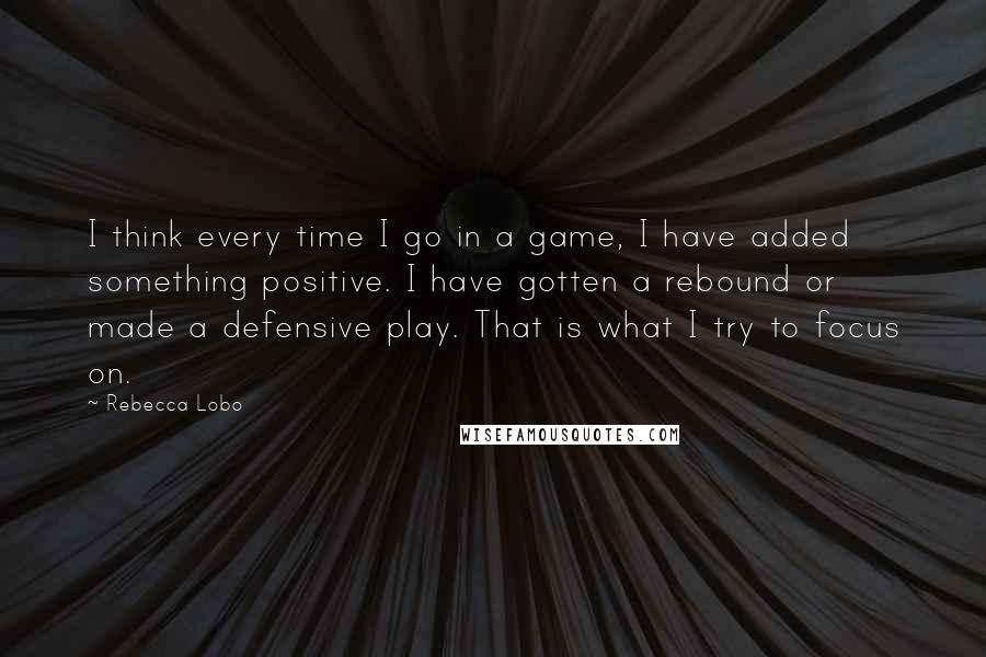 Rebecca Lobo Quotes: I think every time I go in a game, I have added something positive. I have gotten a rebound or made a defensive play. That is what I try to focus on.