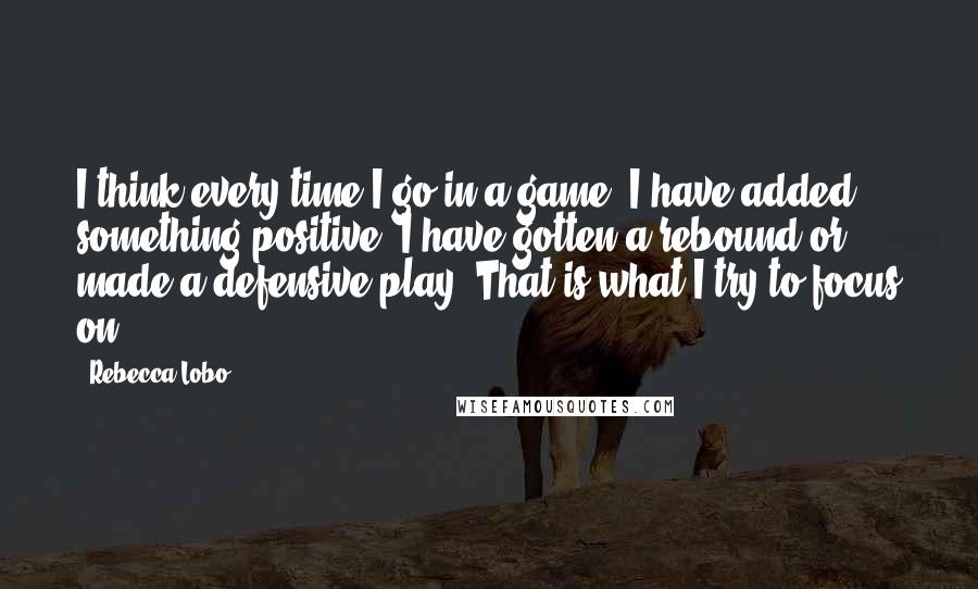 Rebecca Lobo Quotes: I think every time I go in a game, I have added something positive. I have gotten a rebound or made a defensive play. That is what I try to focus on.