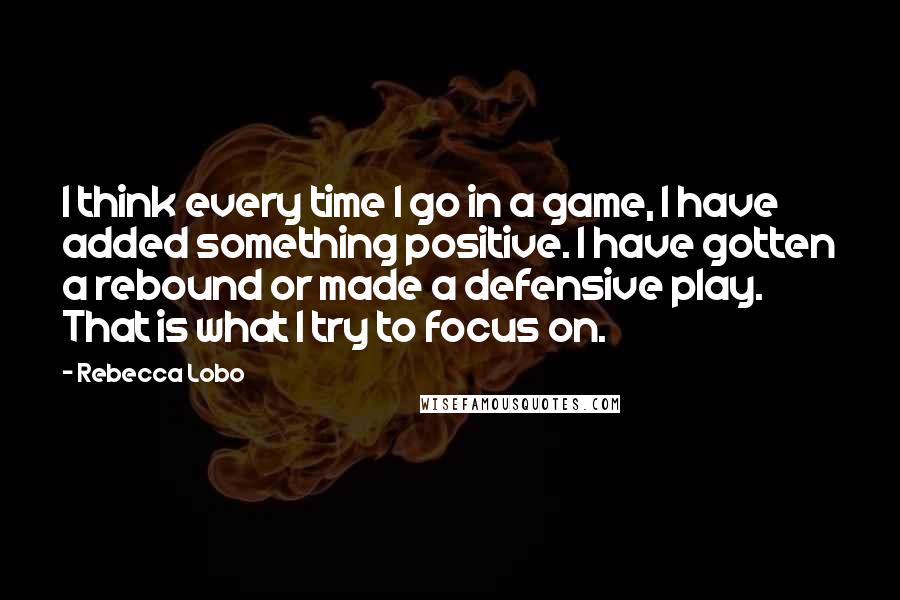 Rebecca Lobo Quotes: I think every time I go in a game, I have added something positive. I have gotten a rebound or made a defensive play. That is what I try to focus on.