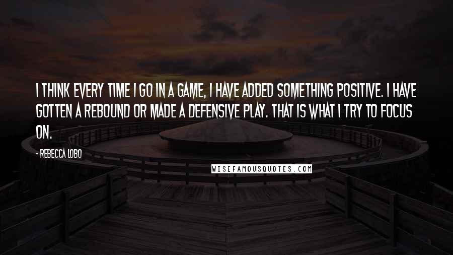 Rebecca Lobo Quotes: I think every time I go in a game, I have added something positive. I have gotten a rebound or made a defensive play. That is what I try to focus on.