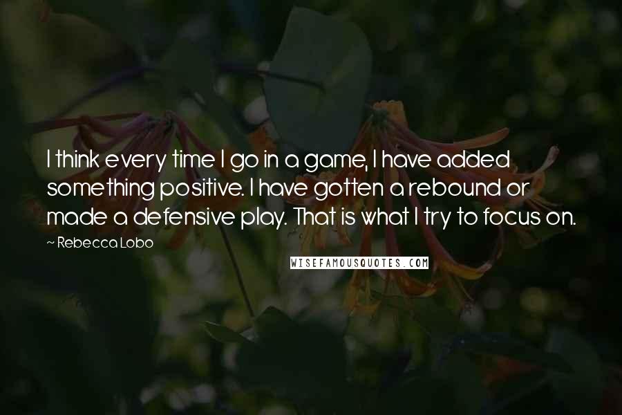 Rebecca Lobo Quotes: I think every time I go in a game, I have added something positive. I have gotten a rebound or made a defensive play. That is what I try to focus on.