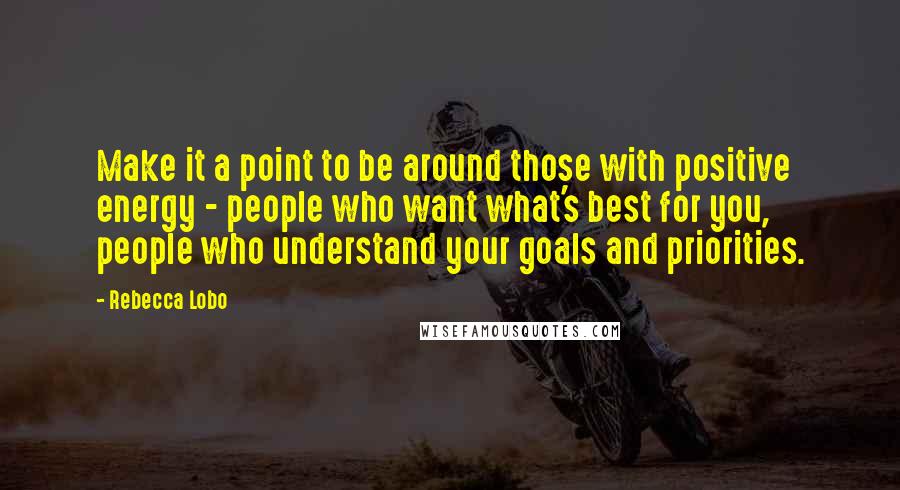 Rebecca Lobo Quotes: Make it a point to be around those with positive energy - people who want what's best for you, people who understand your goals and priorities.