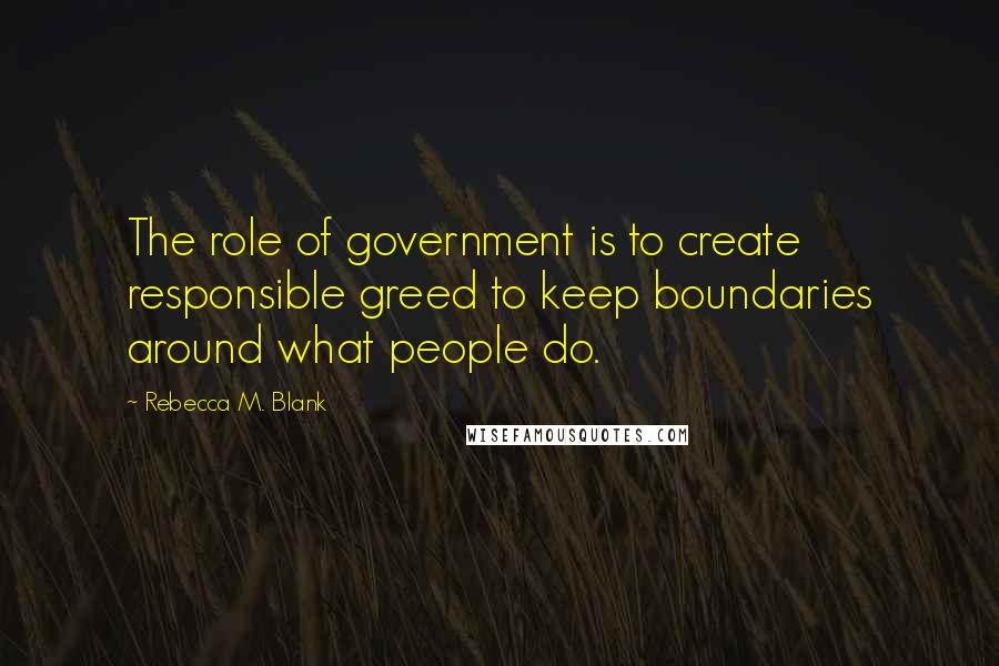 Rebecca M. Blank Quotes: The role of government is to create responsible greed to keep boundaries around what people do.