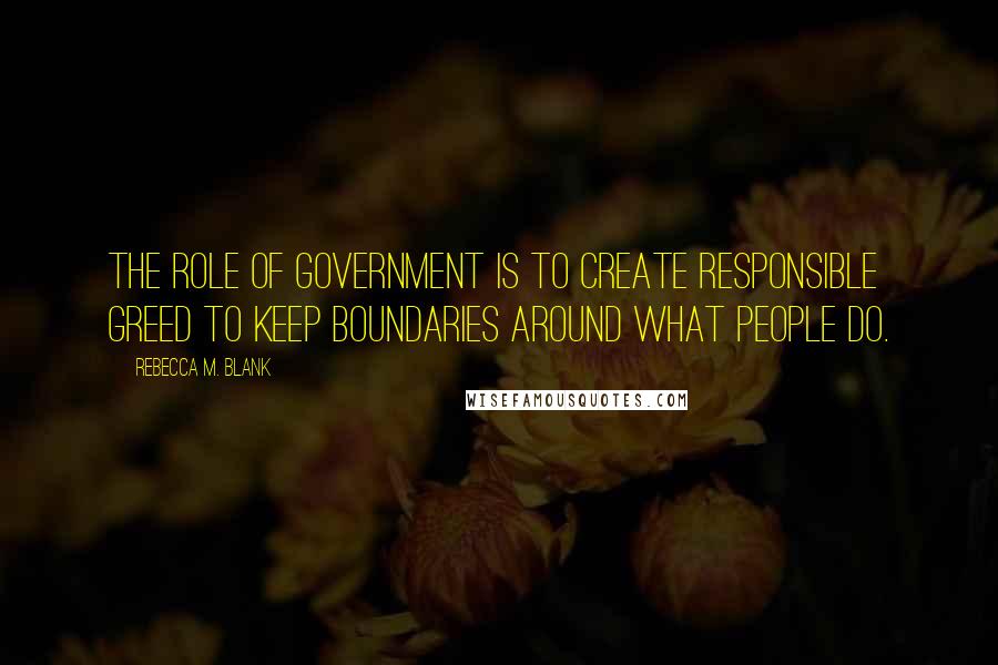 Rebecca M. Blank Quotes: The role of government is to create responsible greed to keep boundaries around what people do.