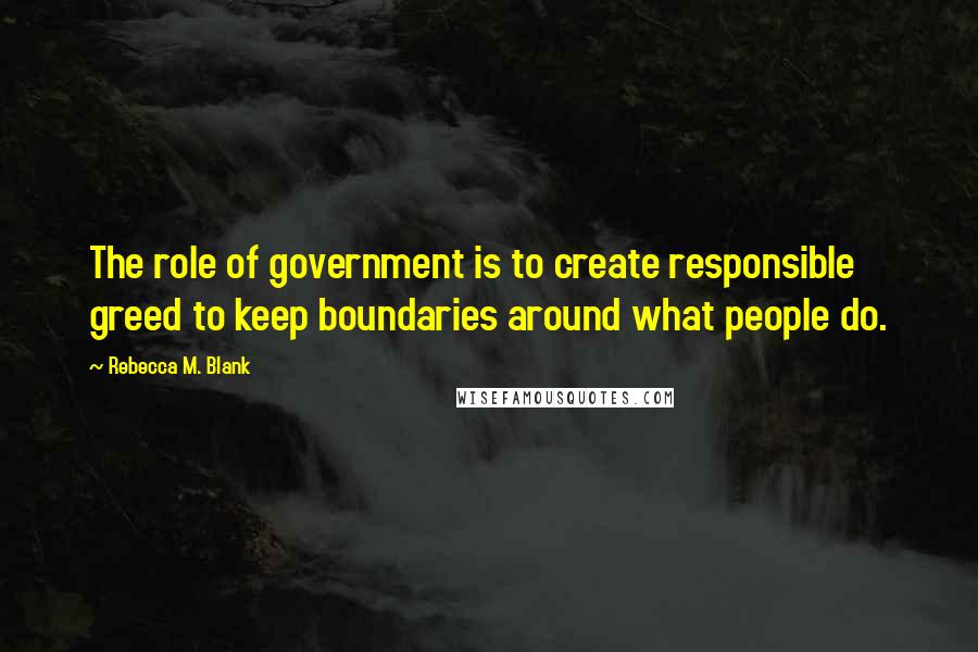 Rebecca M. Blank Quotes: The role of government is to create responsible greed to keep boundaries around what people do.